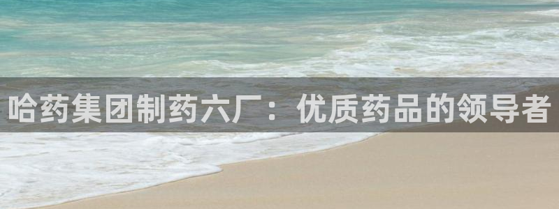 九游会老哥必备的交流社区九：哈药集团制药六厂：优质药品的领导者