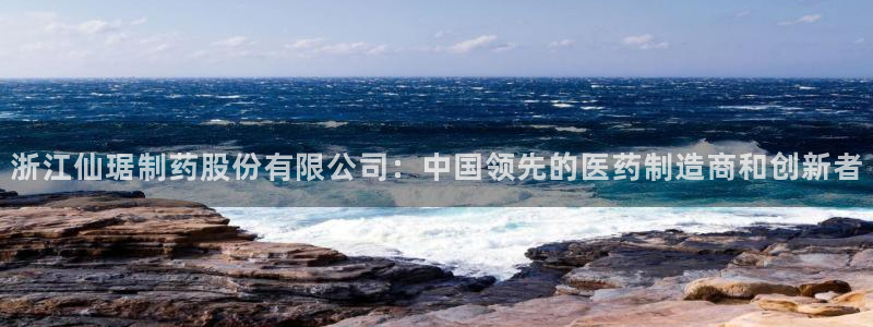 usdt九游会老哥俱乐部：浙江仙琚制药股份有限公司：中国领先的医药制造商和创新者