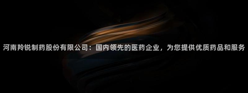 九游老哥俱乐部登录：河南羚锐制药股份有限公司：国内领先的医药企业，为您提供优质药品和服务