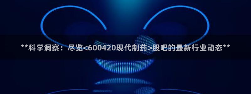 九游会老哥：**科学洞察：尽览<600420现代制药>股吧的最新行业动态**