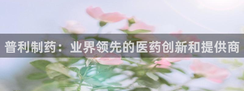 九游会老哥：普利制药：业界领先的医药创新和提供商