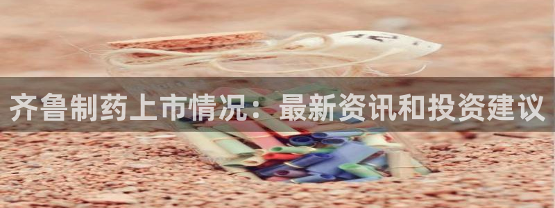 j9九游会老哥俱乐部交流区：齐鲁制药上市情况：最新资讯和投资建议
