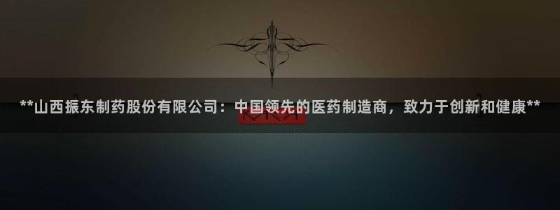 ag九游会老哥：**山西振东制药股份有限公司：中国领先的医药制造商，致力于创新和健康**