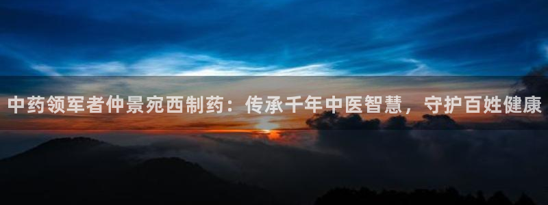 j9九游会老哥俱乐部交流区：中药领军者仲景宛西制药：传承千年中医智慧，守护百姓健康