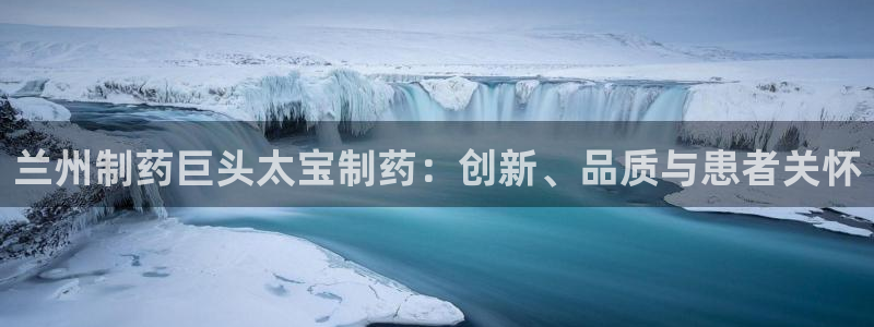 老哥俱乐部是干什么的：兰州制药巨头太宝制药：创新、品质与患者关怀