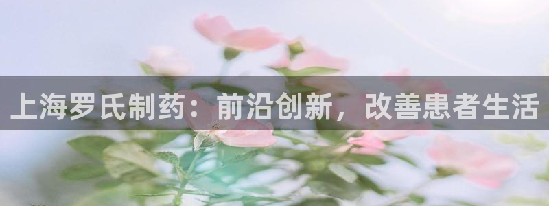 九游会老哥俱乐部官网：上海罗氏制药：前沿创新，改善患者生活