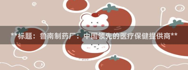 老哥吧九游会下架吗：**标题：鲁南制药厂：中国领先的医疗保健提供商**