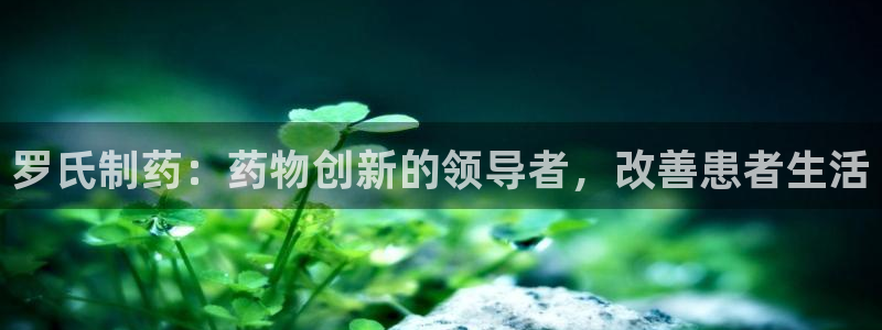 ag九游会老哥俱乐部：罗氏制药：药物创新的领导者，改善患者生活