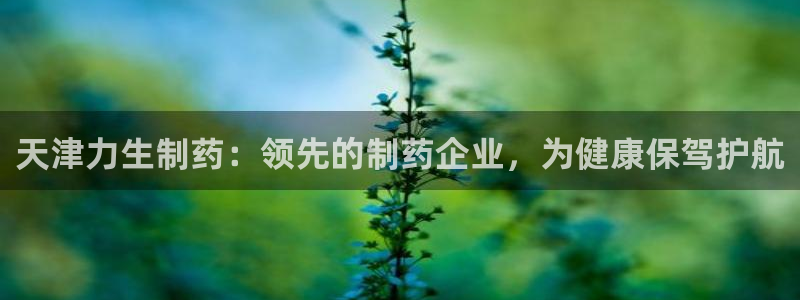 九游会老哥俱乐部社区论坛：天津力生制药：领先的制药企业，为健康保驾护航