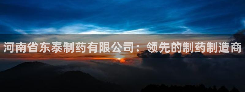 九游会老哥必备的交流社区：河南省东泰制药有限公司：领先的制药制造商