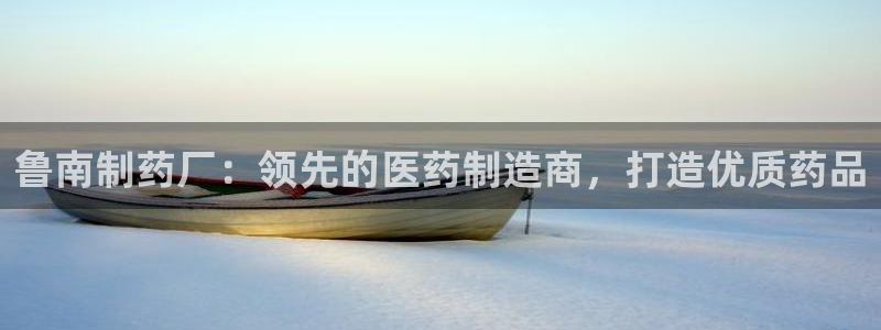 老哥吧九游会下架吗：鲁南制药厂：领先的医药制造商，打造优质药品