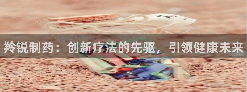 老哥吧九游会：羚锐制药：创新疗法的先驱，引领健康未来