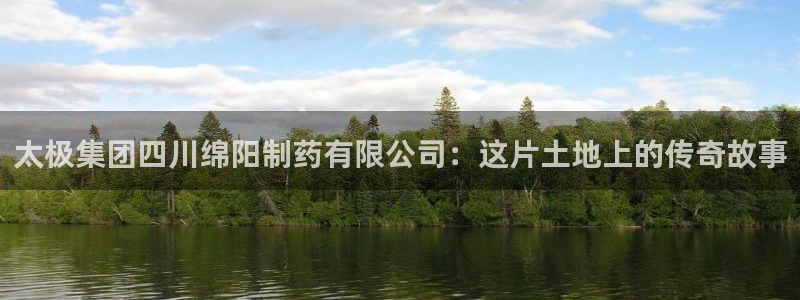 九游老哥俱乐部官网登录入口：太极集团四川绵阳制药有限公司：这片土地上的传奇故事