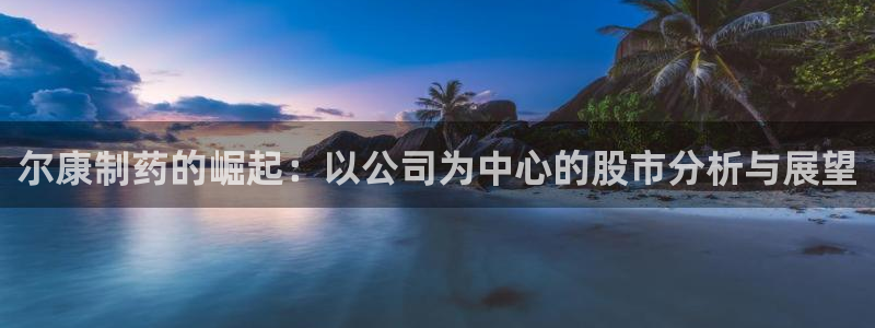 九游会老哥俱乐部官网首页：尔康制药的崛起：以公司为中心的股市分析与展望