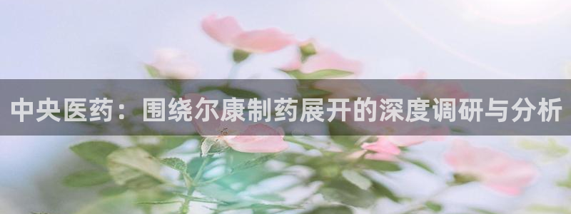 九游会老哥俱乐部官网：中央医药：围绕尔康制药展开的深度调研与