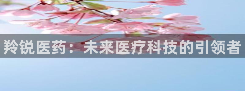 九游会老哥必备的交流社区：羚锐医药：未来医疗科技的引领者