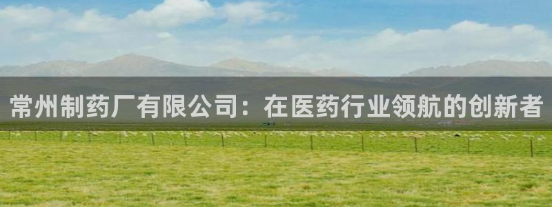 九游会老哥俱乐部社区论坛：常州制药厂有限公司：在医药行业领航的创新者