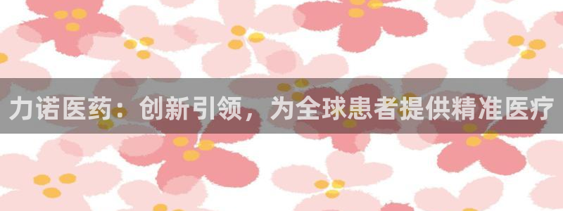 老哥吧九游会：力诺医药：创新引领，为全球患者提供精准医疗